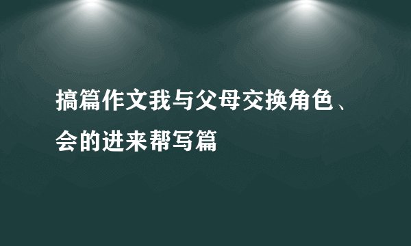 搞篇作文我与父母交换角色、会的进来帮写篇