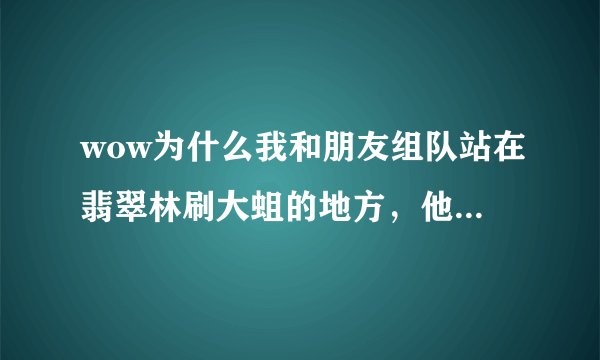 wow为什么我和朋友组队站在翡翠林刷大蛆的地方，他能看到大蛆，我却看不到呢？而且我连他人也看不到