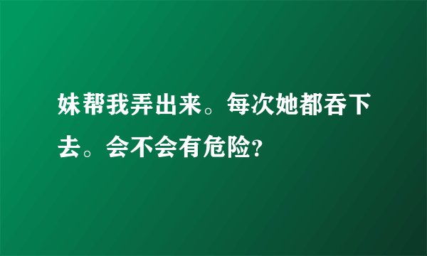妹帮我弄出来。每次她都吞下去。会不会有危险？