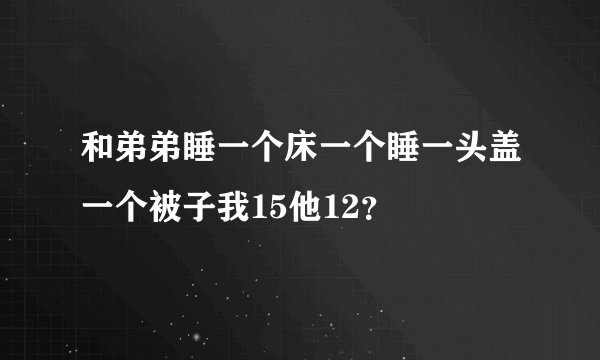 和弟弟睡一个床一个睡一头盖一个被子我15他12？