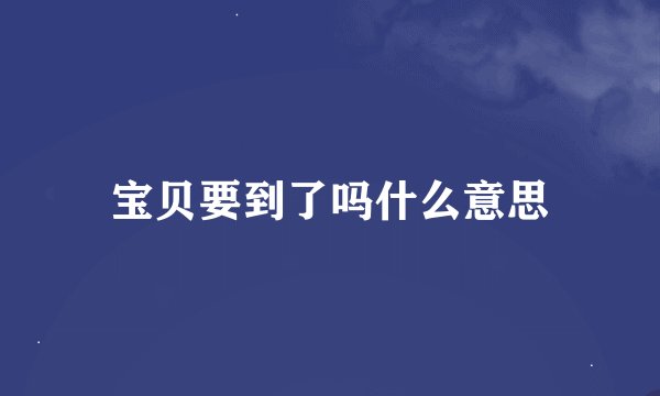 宝贝要到了吗什么意思