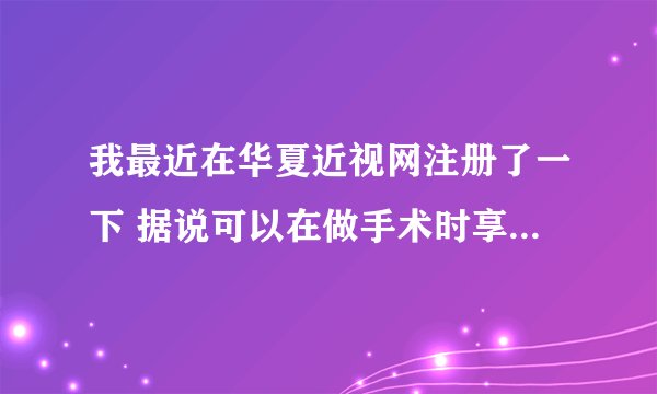 我最近在华夏近视网注册了一下 据说可以在做手术时享受优惠 请那位知情者告诉我 这是真的吗 为什么