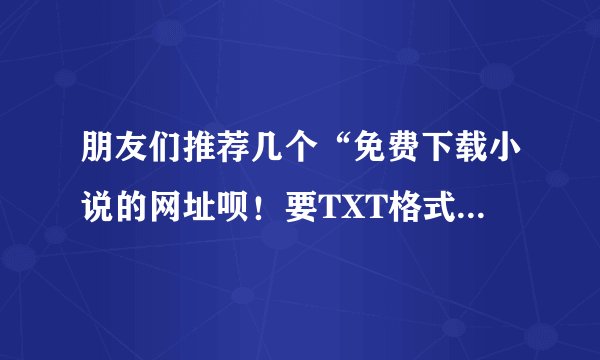 朋友们推荐几个“免费下载小说的网址呗！要TXT格式的！谢谢哦