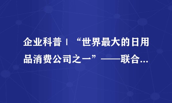 企业科普｜“世界最大的日用品消费公司之一”——联合利华（Unilever)