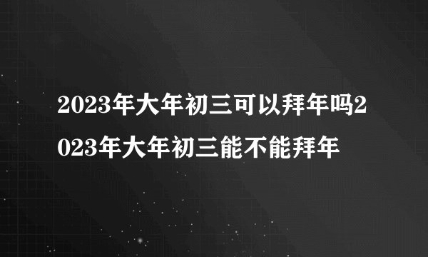 2023年大年初三可以拜年吗2023年大年初三能不能拜年