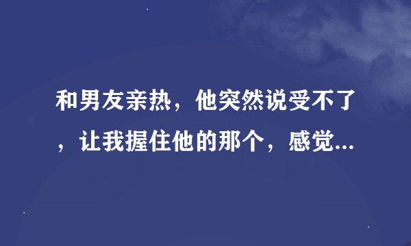 和男友亲热，他突然说受不了，让我握住他的那个，感觉到他很难受，我就帮他，然后就感觉到他在我手上蹭动
