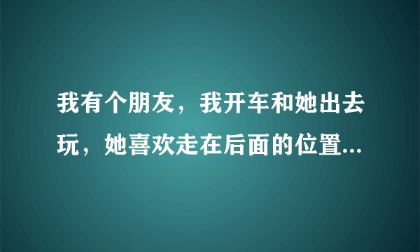 我有个朋友，我开车和她出去玩，她喜欢走在后面的位置，有什么感觉还是很正常？