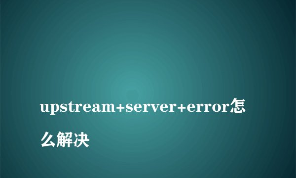 
upstream+server+error怎么解决

