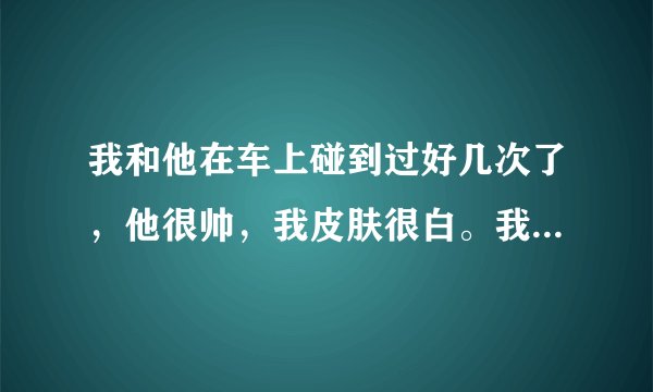 我和他在车上碰到过好几次了，他很帅，我皮肤很白。我一开始就注意他了，我想知道他是不是也对我也有感觉