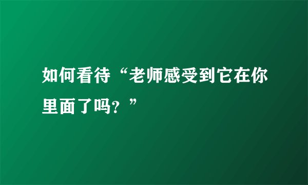 如何看待“老师感受到它在你里面了吗？”