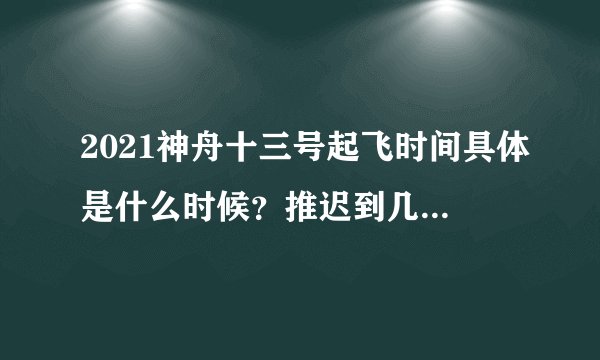2021神舟十三号起飞时间具体是什么时候？推迟到几号发射？附最新消息！