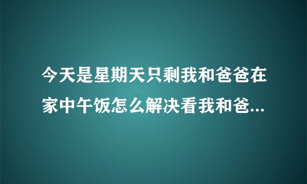 今天是星期天只剩我和爸爸在家中午饭怎么解决看我和爸爸的眼神操作等等作文？