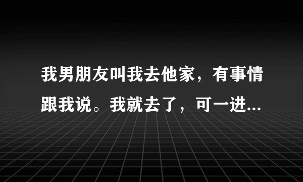 我男朋友叫我去他家，有事情跟我说。我就去了，可一进家门。男朋友就把我抱到他房间。然后就抚摸我。
