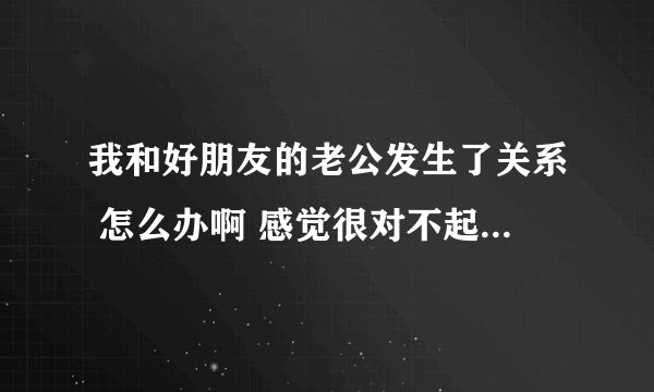 我和好朋友的老公发生了关系 怎么办啊 感觉很对不起朋友 又不敢说 见面的时候感到很内疚