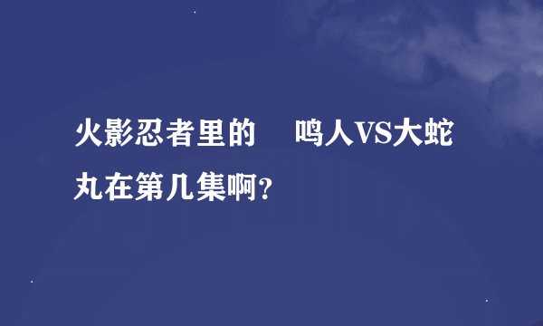 火影忍者里的    鸣人VS大蛇丸在第几集啊？