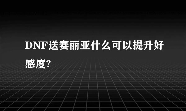 DNF送赛丽亚什么可以提升好感度?