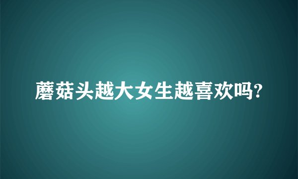 蘑菇头越大女生越喜欢吗?