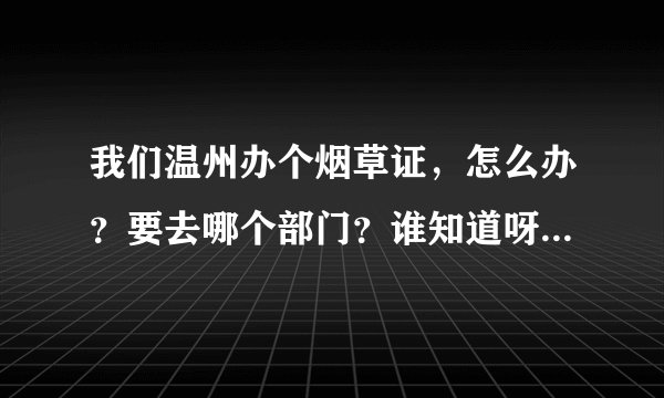我们温州办个烟草证，怎么办？要去哪个部门？谁知道呀？求助~！