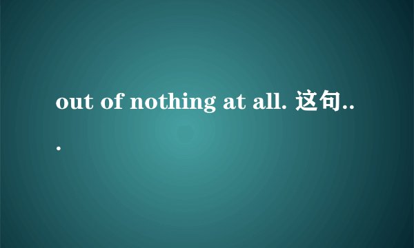 out of nothing at all. 这句话什么意思呢 全句是Making love out nothing at all