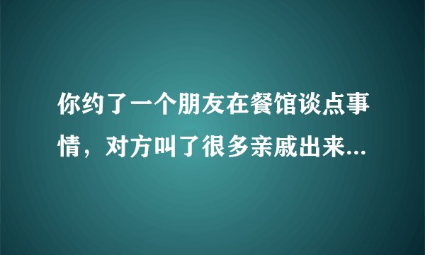 你约了一个朋友在餐馆谈点事情，对方叫了很多亲戚出来，是留下来继续谈话，还是离开？
