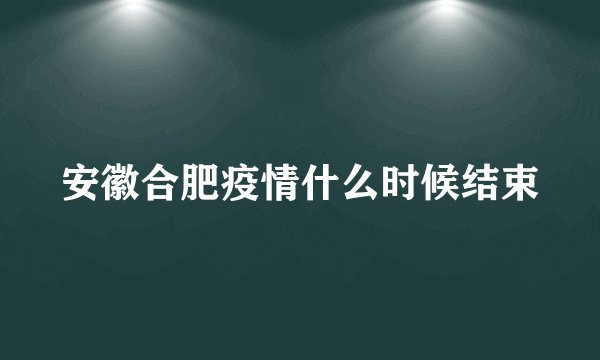 安徽合肥疫情什么时候结束