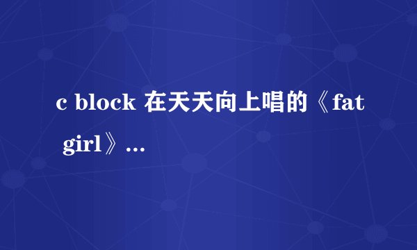 c block 在天天向上唱的《fat girl》，求歌词。谢谢！