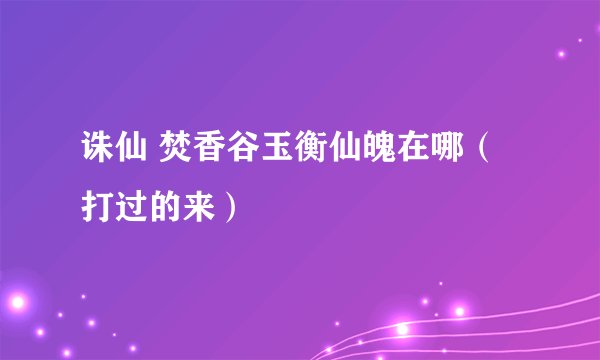 诛仙 焚香谷玉衡仙魄在哪（打过的来）