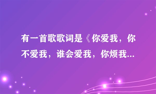 有一首歌歌词是《你爱我，你不爱我，谁会爱我，你烦我，你不烦我。。。。你再烦我你就娶我。。。。