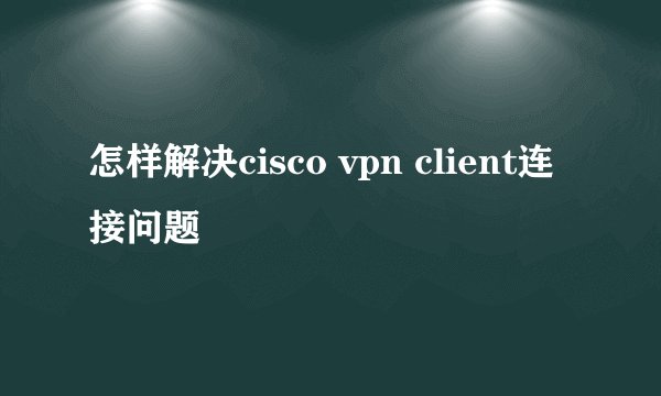 怎样解决cisco vpn client连接问题