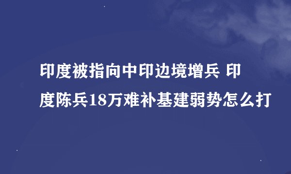 印度被指向中印边境增兵 印度陈兵18万难补基建弱势怎么打