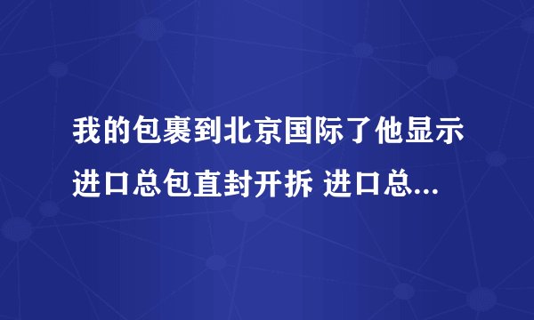 我的包裹到北京国际了他显示进口总包直封开拆 进口总包互封封发 什么意思啊？求解？是不是我的包裹被拆了？