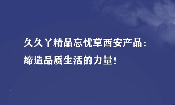 久久丫精品忘忧草西安产品：缔造品质生活的力量！