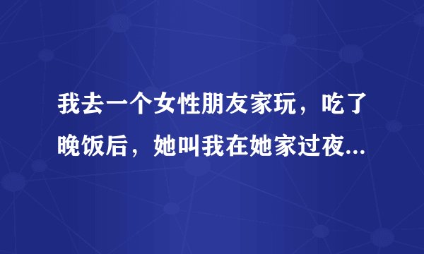 我去一个女性朋友家玩，吃了晚饭后，她叫我在她家过夜，她是租的一个房间2张床，她还带着2个不懂事孩子