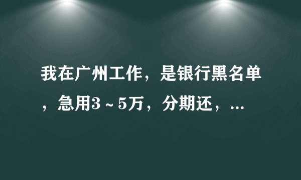 我在广州工作，是银行黑名单，急用3～5万，分期还，那里可以借呢？