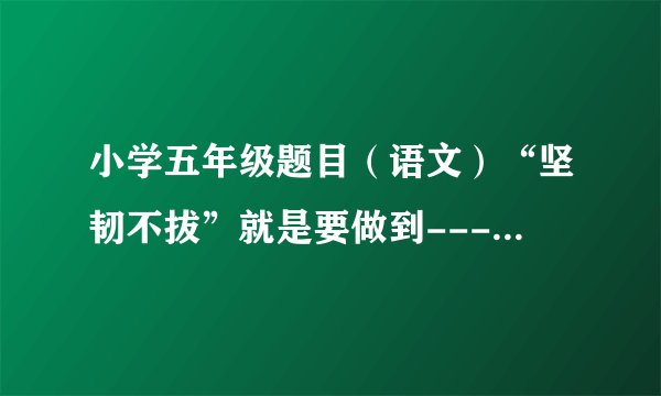 小学五年级题目（语文）“坚韧不拔”就是要做到-----------------------。