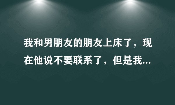 我和男朋友的朋友上床了，现在他说不要联系了，但是我还想他，好想给他发个信息我该不该发，发什么?_?