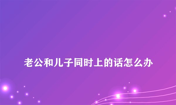 
老公和儿子同时上的话怎么办

