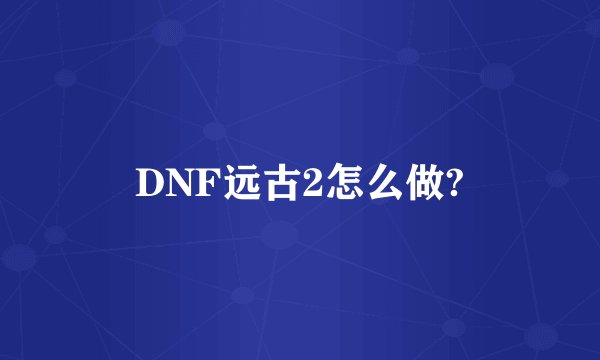 DNF远古2怎么做?
