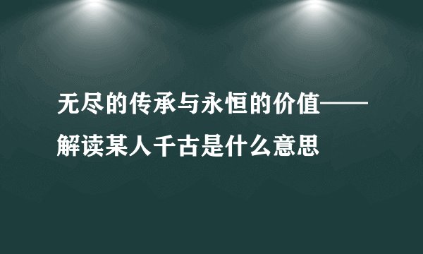 无尽的传承与永恒的价值——解读某人千古是什么意思