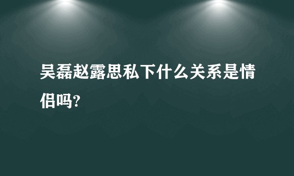 吴磊赵露思私下什么关系是情侣吗?