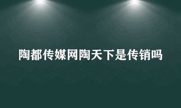 陶都传媒网陶天下是传销吗