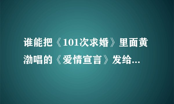 谁能把《101次求婚》里面黄渤唱的《爱情宣言》发给我，要黄渤版的。