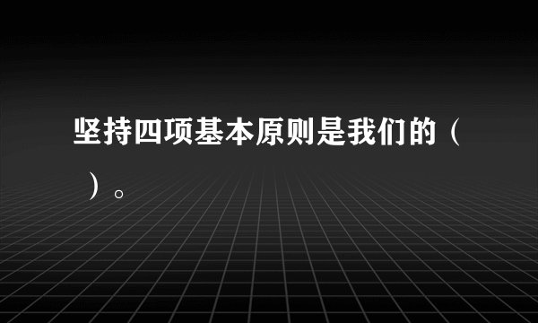 坚持四项基本原则是我们的（ ）。