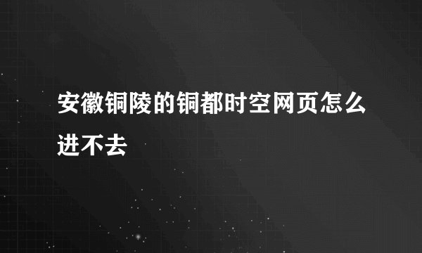 安徽铜陵的铜都时空网页怎么进不去