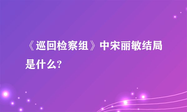 《巡回检察组》中宋丽敏结局是什么?