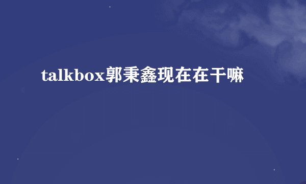 talkbox郭秉鑫现在在干嘛