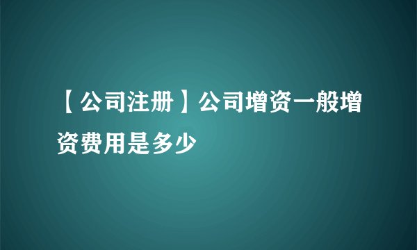 【公司注册】公司增资一般增资费用是多少