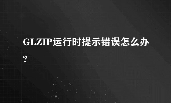 GLZIP运行时提示错误怎么办?
