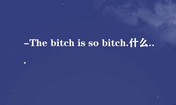 -The bitch is so bitch.什么意思啊 狗血百度翻译瞎了！