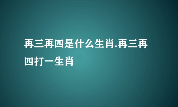 再三再四是什么生肖.再三再四打一生肖